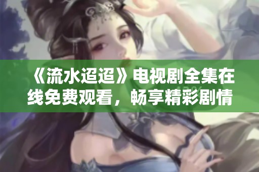 《流水迢迢》电视剧全集在线免费观看，畅享精彩剧情与感人故事