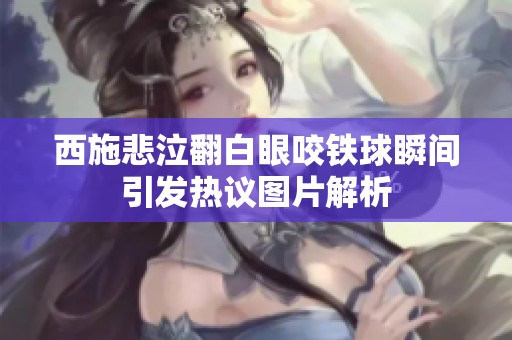 西施悲泣翻白眼咬铁球瞬间引发热议图片解析