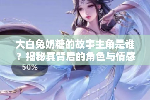 大白兔奶糖的故事主角是谁？揭秘其背后的角色与情感