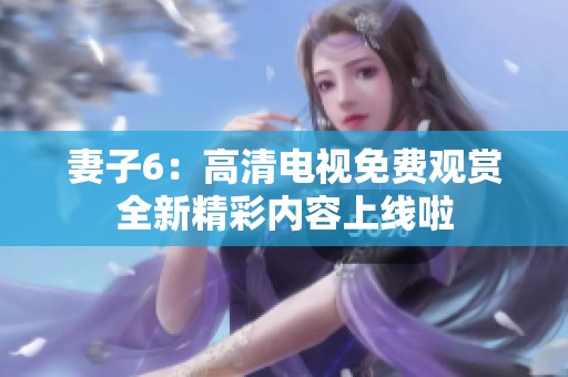妻子6：高清电视免费观赏全新精彩内容上线啦