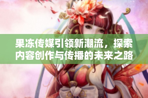 果冻传媒引领新潮流，探索内容创作与传播的未来之路