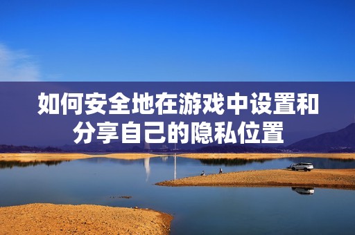 如何安全地在游戏中设置和分享自己的隐私位置