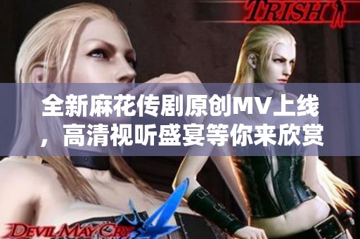 全新麻花传剧原创MV上线，高清视听盛宴等你来欣赏！