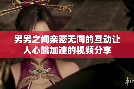 男男之间亲密无间的互动让人心跳加速的视频分享