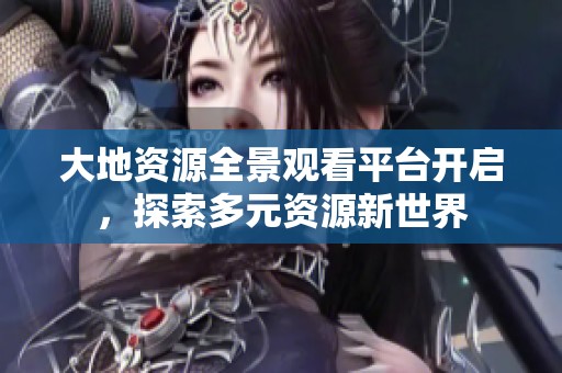 大地资源全景观看平台开启，探索多元资源新世界
