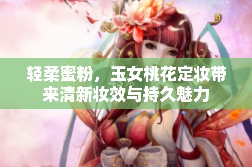 轻柔蜜粉，玉女桃花定妆带来清新妆效与持久魅力