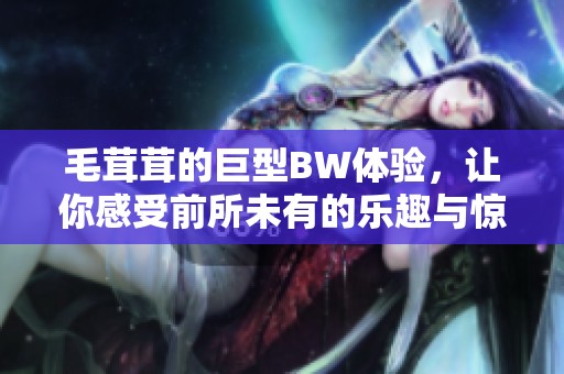 毛茸茸的巨型BW体验，让你感受前所未有的乐趣与惊喜！
