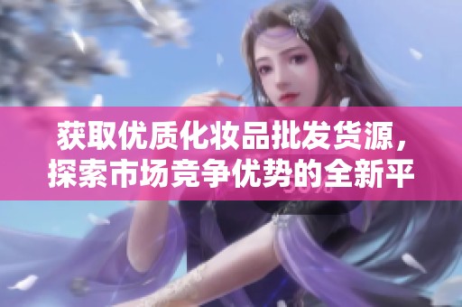获取优质化妆品批发货源，探索市场竞争优势的全新平台
