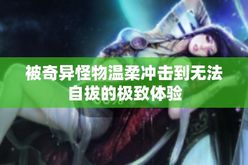 被奇异怪物温柔冲击到无法自拔的极致体验