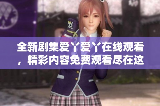 全新剧集爱丫爱丫在线观看，精彩内容免费观看尽在这里