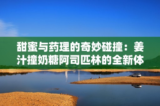 甜蜜与药理的奇妙碰撞：姜汁撞奶糖阿司匹林的全新体验