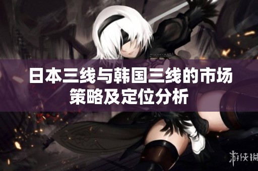 日本三线与韩国三线的市场策略及定位分析