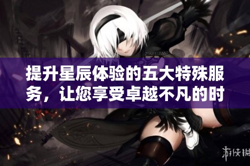 提升星辰体验的五大特殊服务，让您享受卓越不凡的时光