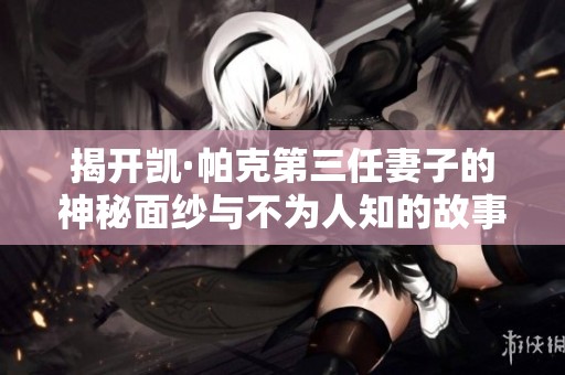 揭开凯·帕克第三任妻子的神秘面纱与不为人知的故事