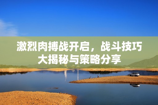 激烈肉搏战开启，战斗技巧大揭秘与策略分享