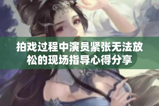 拍戏过程中演员紧张无法放松的现场指导心得分享