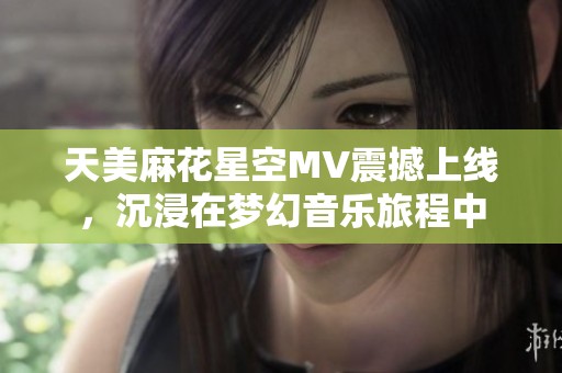 天美麻花星空MV震撼上线，沉浸在梦幻音乐旅程中