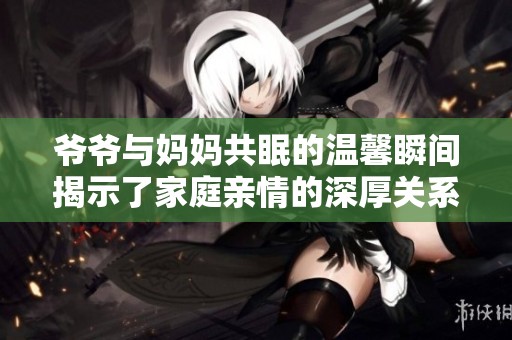 爷爷与妈妈共眠的温馨瞬间揭示了家庭亲情的深厚关系