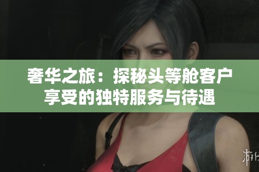 奢华之旅：探秘头等舱客户享受的独特服务与待遇