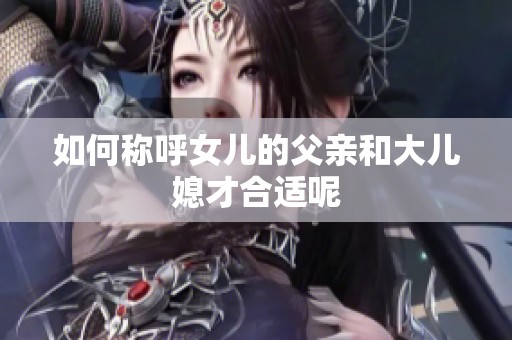 如何称呼女儿的父亲和大儿媳才合适呢