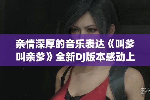 亲情深厚的音乐表达《叫爹叫亲爹》全新DJ版本感动上线