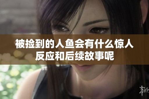 被捡到的人鱼会有什么惊人反应和后续故事呢