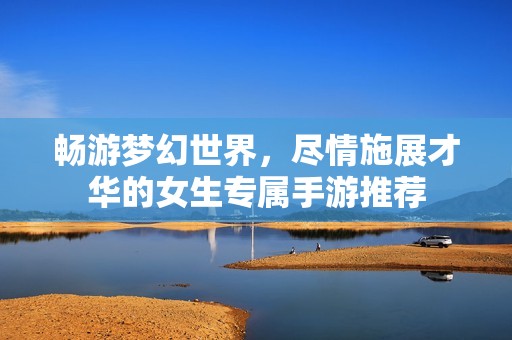 畅游梦幻世界，尽情施展才华的女生专属手游推荐