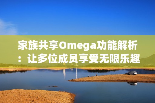 家族共享Omega功能解析：让多位成员享受无限乐趣