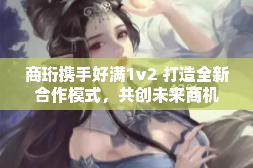 商珩携手好满1v2 打造全新合作模式，共创未来商机