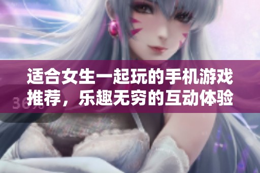 适合女生一起玩的手机游戏推荐，乐趣无穷的互动体验