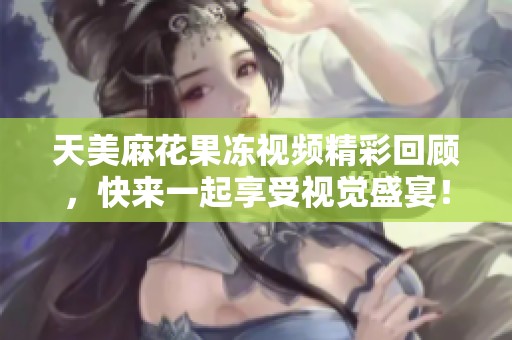 天美麻花果冻视频精彩回顾，快来一起享受视觉盛宴！