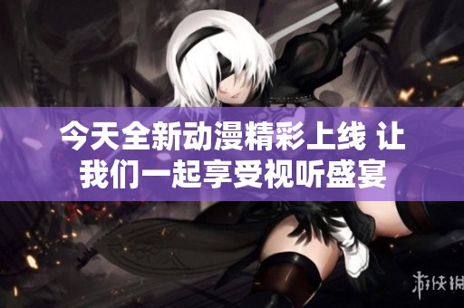 今天全新动漫精彩上线 让我们一起享受视听盛宴
