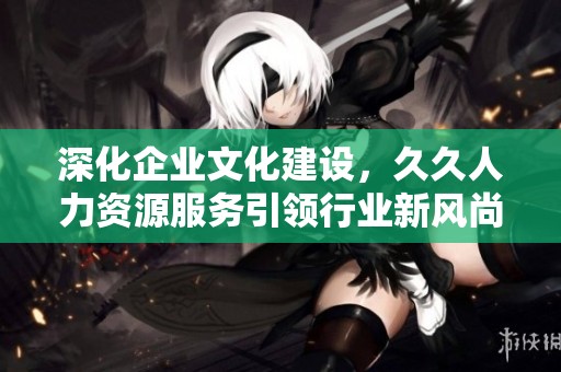 深化企业文化建设，久久人力资源服务引领行业新风尚
