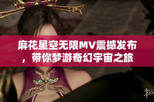 麻花星空无限MV震撼发布，带你梦游奇幻宇宙之旅