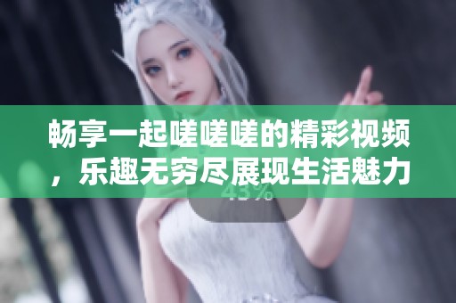 畅享一起嗟嗟嗟的精彩视频，乐趣无穷尽展现生活魅力