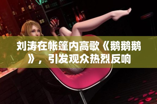 刘涛在帐篷内高歌《鹅鹅鹅》，引发观众热烈反响