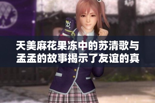 天美麻花果冻中的苏清歌与孟孟的故事揭示了友谊的真谛与成长