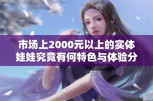 市场上2000元以上的实体娃娃究竟有何特色与体验分析