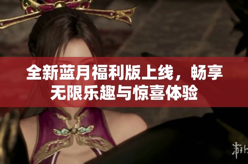 全新蓝月福利版上线，畅享无限乐趣与惊喜体验
