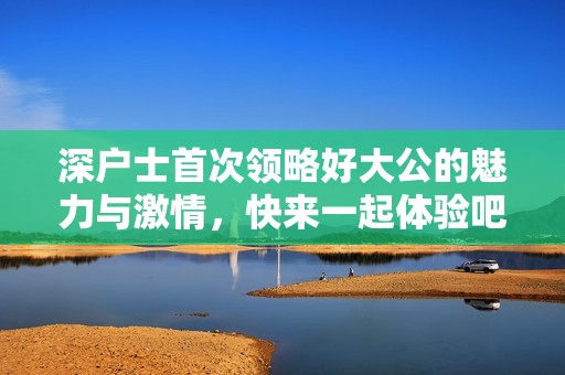 深户士首次领略好大公的魅力与激情，快来一起体验吧