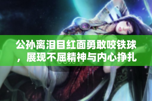 公孙离泪目红面勇敢咬铁球，展现不屈精神与内心挣扎