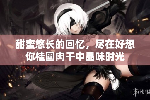 甜蜜悠长的回忆，尽在好想你桂圆肉干中品味时光
