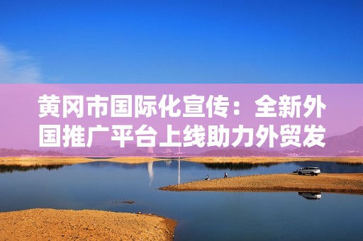 黄冈市国际化宣传：全新外国推广平台上线助力外贸发展