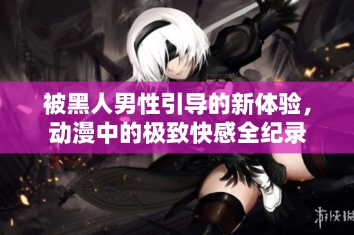 被黑人男性引导的新体验，动漫中的极致快感全纪录