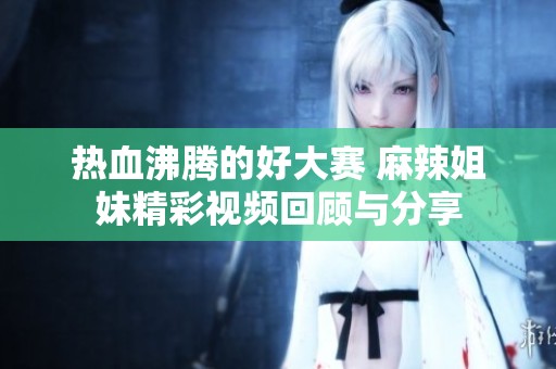 热血沸腾的好大赛 麻辣姐妹精彩视频回顾与分享