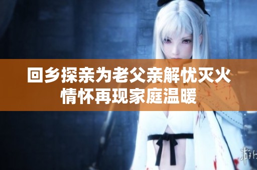回乡探亲为老父亲解忧灭火情怀再现家庭温暖