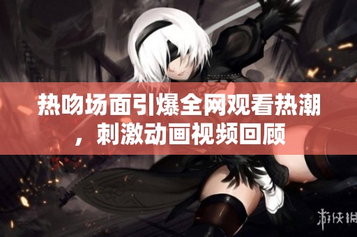 热吻场面引爆全网观看热潮，刺激动画视频回顾