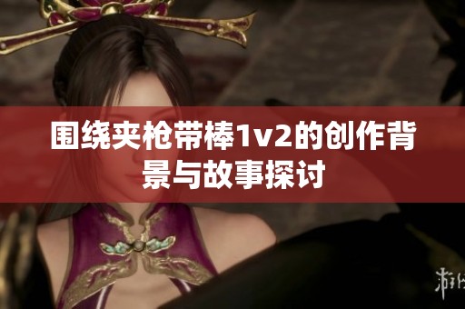 围绕夹枪带棒1v2的创作背景与故事探讨