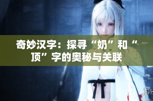奇妙汉字：探寻“奶”和“顶”字的奥秘与关联
