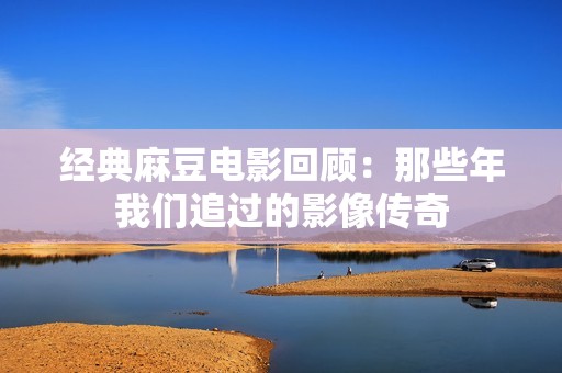 经典麻豆电影回顾：那些年我们追过的影像传奇
